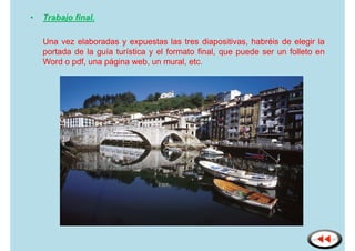 •   Trabajo final.

    Una vez elaboradas y expuestas las tres diapositivas, habréis de elegir la
    portada de la guía turística y el formato final, que puede ser un folleto en
    Word o pdf, una página web, un mural, etc.
 