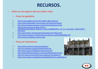 RECURSOS.
•   Estas son las páginas web que podéis visitar:

     – Grupo de geógrafos.

          http://maps.google.es/maps?hl=es&xhr=t&q=ondarroa
          http://www.todopueblos.com/vizcaya.net/ondarroa/mapas/
          http://www.bizkaiacostavasca.com/es/ocio/localizacion.html
          http://www.turismoa.euskadi.net/s11-
          12375/es/contenidos/d_destinos_turisticos/0000010521_d2_rec_turismo/es_10521/10521-
          ficha.html
          http://apli.bizkaia.net/apps/danok/tq/index.html?Idioma=ES
          http://www.euskotren.es/sites/www2.euskotren.es/files/BAJODEBA.pdf
          http://www.lurraldebus.net/Lins.aspx

     – Grupo de historiadores.

          http://www.ondarroa.eu/turismo/historia
          http://es.wikipedia.org/wiki/Ond%C3%A1rroa
          http://www.argia.com/gida/es/ondarroa1a.htm
          http://www.bizkaiacostavasca.com/es/pueblo/ondarroa.aspx
          http://c2.nekar.com/es/informacion-general/?localidad=12
          http://www.learjai.com/gaztelera/edukiak/bidemonu.php?kodea=7
 