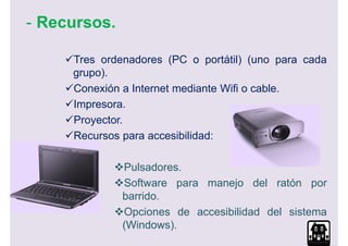 - Recursos.

     Tres ordenadores (PC o portátil) (uno para cada
     grupo).
     Conexión a Internet mediante Wifi o cable.
     Impresora.
     Proyector.
     Recursos para accesibilidad:

              Pulsadores.
              Software para manejo del ratón por
              barrido.
              Opciones de accesibilidad del sistema
              (Windows).
 