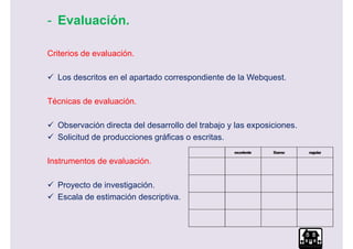 - Evaluación.

Criterios de evaluación.

  Los descritos en el apartado correspondiente de la Webquest.

Técnicas de evaluación.

  Observación directa del desarrollo del trabajo y las exposiciones.
  Solicitud de producciones gráficas o escritas.

Instrumentos de evaluación.

  Proyecto de investigación.
  Escala de estimación descriptiva.
 
