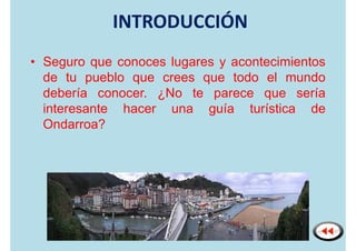 INTRODUCCIÓN
• Seguro que conoces lugares y acontecimientos
  de tu pueblo que crees que todo el mundo
  debería conocer. ¿No te parece que sería
  interesante hacer una guía turística de
  Ondarroa?
 