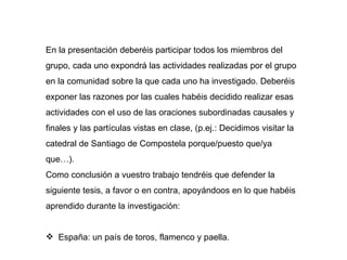 En la presentación deberéis participar todos los miembros del grupo, cada uno expondrá las actividades realizadas por el grupo en la comunidad sobre la que cada uno ha investigado. Deberéis exponer las razones por las cuales habéis decidido realizar esas actividades con el uso de las oraciones subordinadas causales y finales y las partículas vistas en clase, (p.ej.: Decidimos visitar la catedral de Santiago de Compostela porque/puesto que/ya que…). Como conclusión a vuestro trabajo tendréis que defender la siguiente tesis, a favor o en contra, apoyándoos en lo que habéis aprendido durante la investigación: España: un país de toros, flamenco y paella.  