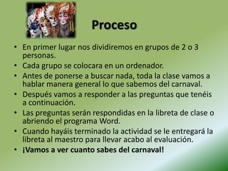 ProcesoEn primer lugar nos dividiremos en grupos de 2 o 3 personas.Cada grupo se colocara en un ordenador.Antes de ponerse a buscar nada, toda la clase vamos a hablar manera general lo que sabemos del carnaval.Después vamos a responder a las preguntas que tenéis a continuación.Las preguntas serán respondidas en la libreta de clase o abriendo el programa Word.Cuando hayáis terminado la actividad se le entregará la libreta al maestro para llevar acabo al evaluación.¡Vamos a ver cuanto sabes del carnaval!