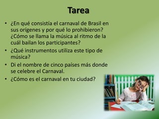 Tarea¿En qué consistía el carnaval de Brasil en sus orígenes y por qué lo prohibieron? ¿Cómo se llama la música al ritmo de la cuál bailan los participantes?¿Qué instrumentos utiliza este tipo de música?Di el nombre de cinco países más donde se celebre el Carnaval.¿Cómo es el carnaval en tu ciudad?