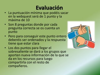 EvaluaciónLa puntuación mínima que podéis sacar en la webquest será de 1 punto y la máxima de 10Son 8 preguntas donde por cada pregunta correcta se os cuenta un puntoPero para conseguir este punto entero deberéis ser ordenados y la respuesta tiene que estar claraLos dos puntos para llegar el sobresaliente se dará a los grupos que aporten nueva información de la que se da en los recursos para luego compartirla con el resto de compañeros.