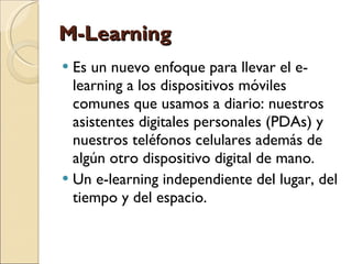 M-Learning Es un nuevo enfoque para llevar el e-learning a los dispositivos móviles comunes que usamos a diario: nuestros asistentes digitales personales (PDAs) y nuestros teléfonos celulares además de algún otro dispositivo digital de mano.  Un e-learning independiente del lugar, del tiempo y del espacio. 