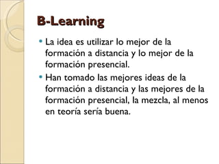 B-Learning La idea es utilizar lo mejor de la formación a distancia y lo mejor de la formación presencial. Han tomado las mejores ideas de la formación a distancia y las mejores de la formación presencial, la mezcla, al menos en teoría sería buena. 