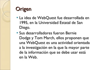 Origen La idea de WebQuest fue desarrollada en 1995, en la Universidad Estatal de San Diego.  Sus desarrolladores fueron Bernie Dodge y Tom March, ellos proponen que una WebQuest es una actividad orientada a la investigación en la que la mayor parte de la información que se debe usar está en la Web. 