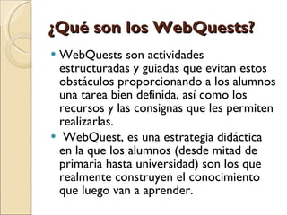 ¿Qué son los WebQuests? WebQuests son actividades estructuradas y guiadas que evitan estos obstáculos proporcionando a los alumnos una tarea bien definida, así como los recursos y las consignas que les permiten realizarlas.   WebQuest, es una estrategia didáctica en la que los alumnos (desde mitad de primaria hasta universidad) son los que realmente construyen el conocimiento que luego van a aprender. 
