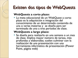 Existen dos tipos de WebQuests WebQuests a corto plazo:  La meta educacional de un WebQuest a corto plazo es la adquisición e integración del conocimiento de un determinado contenido de una o varias materias y  se diseña para ser terminado de uno a tres períodos de clase.  WebQuests a largo plazo: Se diseña para realizarlo en una semana o un mes de clase. Implica mayor número de tareas, más profundas y elaboradas; suelen culminar con la realización de una presentación con una herramienta informática de presentación (Power Point, página web) 