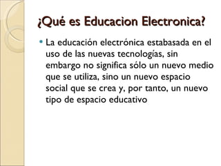 ¿Qué es Educacion Electronica? La educación electrónica estabasada en el uso de las nuevas tecnologías, sin embargo no significa sólo un nuevo medio que se utiliza, sino un nuevo espacio social que se crea y, por tanto, un nuevo tipo de espacio educativo 