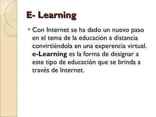 E- Learning Con Internet se ha dado un nuevo paso en el tema de la educación a distancia convirtiéndola en una experencia virtual.  e-Learning  es la forma de designar a este tipo de educación que se brinda a través de Internet. 