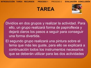 TAREA Dividíos en dos grupos y realizar la actividad. Para ello, un grupo realizará forma de papiroflexia y dejará claros los pasos a seguir para conseguir una forma divertida. El segundo grupo realizará una pintura sobre el tema que más les guste, para ello se explicará a continuación todos los instrumentos necesarios que se deberán utilizar para las dos actividades . TAREA RECURSOS PROCESO 1 PROCESO 2 EVALUACIÓN CONCLUSIÓN INTRODUCCIÓN 