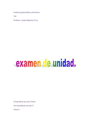 Instituto guatemalteco americano<br />TIC<br />Profesor: Jorge Alejandro Cruz<br />Crista María de León Flores<br />5to bachillerato sección F<br />Clave 5<br />Introducción <br />Esta vez aprenderemos un nuevo tema de computación llamado WebQuest, el cual nos explica que este es una herramienta que forma parte de una metodología para el trabajo didáctico que consiste en una investigación guiada, con recursos principalmente procedentes de Internet, que promueve la utilización de habilidades cognitivas superiores, el trabajo cooperativo y la autonomía de los alumnos e incluye una evaluación auténticaWebQuest<br />El WebQuest es una herramienta que forma parte de una metodología para el trabajo didáctico que consiste en una investigación guiada, con recursos principalmente procedentes de Internet, que promueve la utilización de habilidades cognitivas superiores, el trabajo cooperativo y la autonomía de los alumnos e incluye una evaluación auténtica. El antecedente de estas actividades lo constituye el uso de retos (challenging learning) en el desarrollo de ambientes de aprendizaje basados en tecnologías de la información que aplican desde 1980<br />Las WebQuest son utilizadas como recurso didáctico por los profesores, puesto que permiten el desarrollo de habilidades de manejo de información y el desarrollo de competencias relacionadas con la sociedad de la información.<br />Una WebQuest se construye alrededor de una tarea atractiva que provoca procesos de pensamiento superior. Se trata de hacer algo con la información. El pensamiento puede ser creativo o crítico e implicar la solución de problemas, enunciación de juicios, análisis o síntesis. La tarea debe consistir en algo más que en contestar a simples preguntas o reproducir lo que hay en la pantalla. Idealmente, se debe corresponder con algo que en la vida normal hacen los adultos fuera de la escuela.<br />Para desarrollar una WebQuest es necesario crear un sitio web que puede ser construido con un editor HTML, un servicio de blog o incluso con un procesador de textos que pueda guardar archivos como una página web.<br />No hay que confundir una webquest con quot;
caza del tesoroquot;
. Una quot;
caza del tesoroquot;
 tiene también utilización como recurso educativo pero es más sencilla. En ella se plantean una serie de preguntas sobre un tema que se pueden contestar visitando unos enlaces de otras páginas relacionadas con el tema. Muchas veces se hace una pregunta principal al final para comprobar los conocimientos adquiridos sobre el tema.<br />Tipos de webquest:<br />Corta duración<br />Objetivo: La meta educacional de un WebQuest a corto plazo es la adquisición e integración del conocimiento de un determinado contenido de una o varias materias. <br />Duración: se diseña para ser terminado de uno a tres períodos de clase. <br />Larga duración<br />Objetivo: Extensión y procesamiento del conocimiento (deducción, inducción, clasificación, abstracción, etc) <br />Duración: Entre una semana y un mes de clase <br />Anexos: <br />-250190472313032512002451735177165921385<br />E grafía:<br />Contenido:<br />          <<  http://es.wikipedia.org/wiki/WebQuest>><br />Imágenes<br />    <<http://ficus.pntic.mec.es/ialm0016/imagenes/webquest2.jpg>><br />     <<http://4.bp.blogspot.com/_a4WD_09sfXw/SAvN58enkFI/AAAAAAAAAE8/a4brXOu560s/s200/webquest_white.gif>><br />Conclusión:<br />En conclusión podemos decir que tuvimos una breve explicación acerca del tema, y que también aprendimos que son utilizadas como recurso didáctico por los profesores, puesto que permiten el desarrollo de habilidades de manejo de información y el desarrollo de competencias relacionadas con la sociedad de la información.<br />Índice:<br />Introducción    Página             1<br />Contenido          página            2<br />Anexos              página             3<br />E grafía               página             4<br />Conclusión        página               5<br />