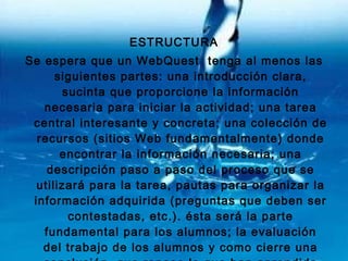 ESTRUCTURA Se espera que un WebQuest  tenga al menos las siguientes partes: una introducción clara, sucinta que proporcione la información necesaria para iniciar la actividad; una tarea central interesante y concreta; una colección de recursos (sitios Web fundamentalmente) donde encontrar la información necesaria; una descripción paso a paso del proceso que se utilizará para la tarea, pautas para organizar la información adquirida (preguntas que deben ser contestadas, etc.). ésta será la parte fundamental para los alumnos; la evaluación del trabajo de los alumnos y como cierre una conclusión, que repase lo que han aprendido los alumnos y cómo puede ser aplicado en otros temas.   