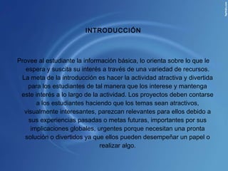   INTRODUCCIÓN Provee al estudiante la información básica, lo orienta sobre lo que le espera y suscita su interés a través de una variedad de recursos. La meta de la introducción es hacer la actividad atractiva y divertida para los estudiantes de tal manera que los interese y mantenga este interés a lo largo de la actividad. Los proyectos deben contarse a los estudiantes haciendo que los temas sean atractivos, visualmente interesantes, parezcan relevantes para ellos debido a sus experiencias pasadas o metas futuras, importantes por sus implicaciones globales, urgentes porque necesitan una pronta solución o divertidos ya que ellos pueden desempeñar un papel o realizar algo. 