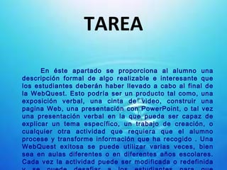 TAREA En éste apartado se proporciona al alumno una descripción formal de algo realizable e interesante que los estudiantes deberán haber llevado a cabo al final de la WebQuest. Esto podría ser un producto tal como, una exposición verbal, una cinta de video, construir una pagina Web, una presentación con PowerPoint, o tal vez una presentación verbal en la que pueda ser capaz de explicar un tema específico, un trabajo de creación, o cualquier otra actividad que requiera que el alumno procese y transforme información que ha recogido . Una WebQuest exitosa se puede utilizar varias veces, bien sea en aulas diferentes o en diferentes años escolares. Cada vez la actividad puede ser modificada o redefinida y se puede desafiar a los estudiantes para que propongan algo que vaya más lejos, de tal manera, que sea más profunda que las anteriores. 
