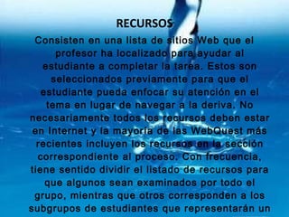 RECURSOS Consisten en una lista de sitios Web que el profesor ha localizado para ayudar al estudiante a completar la tarea. Estos son seleccionados previamente para que el estudiante pueda enfocar su atención en el tema en lugar de navegar a la deriva. No necesariamente todos los recursos deben estar en Internet y la mayoría de las WebQuest más recientes incluyen los recursos en la sección correspondiente al proceso. Con frecuencia, tiene sentido dividir el listado de recursos para que algunos sean examinados por todo el grupo, mientras que otros corresponden a los subgrupos de estudiantes que representarán un papel especifico o tomarán una perspectiva en particular.  