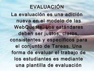 EVALUACIÓN La evaluación es una adición nueva en el modelo de las WebQuests. Los estándares deben ser justos, claros, consistentes y específicos para el conjunto de Tareas. Una forma de evaluar el trabajo de los estudiantes es mediante una plantilla de evaluación 