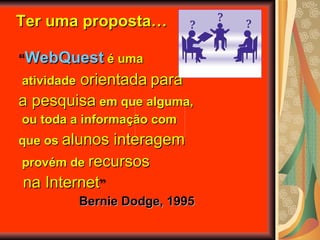 “ WebQuest   é uma atividade  orientada   para  a pesquisa  em que alguma, ou toda a informação com  que os  alunos interagem provém de  recursos na Internet ” Bernie Dodge, 1995 Ter uma proposta… 
