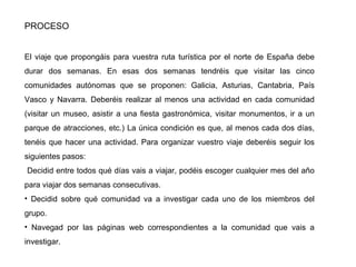 PROCESO
El viaje que propongáis para vuestra ruta turística por el norte de España debe
durar dos semanas. En esas dos semanas tendréis que visitar las cinco
comunidades autónomas que se proponen: Galicia, Asturias, Cantabria, País
Vasco y Navarra. Deberéis realizar al menos una actividad en cada comunidad
(visitar un museo, asistir a una fiesta gastronómica, visitar monumentos, ir a un
parque de atracciones, etc.) La única condición es que, al menos cada dos días,
tenéis que hacer una actividad. Para organizar vuestro viaje deberéis seguir los
siguientes pasos:
Decidid entre todos qué días vais a viajar, podéis escoger cualquier mes del año
para viajar dos semanas consecutivas.
• Decidid sobre qué comunidad va a investigar cada uno de los miembros del
grupo.
• Navegad por las páginas web correspondientes a la comunidad que vais a
investigar.
 