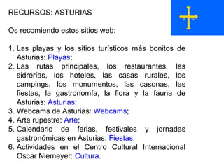 RECURSOS: ASTURIAS
Os recomiendo estos sitios web:
1. Las playas y los sitios turísticos más bonitos de
Asturias: Playas;
2. Las rutas principales, los restaurantes, las
sidrerías, los hoteles, las casas rurales, los
campings, los monumentos, las casonas, las
fiestas, la gastronomía, la flora y la fauna de
Asturias: Asturias;
3. Webcams de Asturias: Webcams;
4. Arte rupestre: Arte;
5. Calendario de ferias, festivales y jornadas
gastronómicas en Asturias: Fiestas;
6. Actividades en el Centro Cultural Internacional
Oscar Niemeyer: Cultura.
 