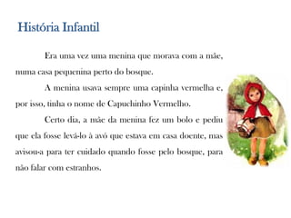 História Infantil	Era uma vez uma menina que morava com a mãe, numa casa pequenina perto do bosque. A menina usava sempre uma capinha vermelha e, por isso, tinha o nome de Capuchinho Vermelho.Certo dia, a mãe da menina fez um bolo e pediu que ela fosse levá-lo à avó que estava em casa doente, mas  avisou-a para ter cuidado quando fosse pelo bosque, para não falar com estranhos.
