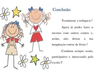 adequação do resultado à tarefa proposta.Conclusão	Terminaste a webquest !	Agora já podes fazer o mesmo com outros contos e, assim, não deixar a tua imaginação entrar de férias !	Continua sempre assim, participativo e interessado pela escrita !!