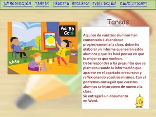 INTRODUCCIÓN TAREAS PROCESO RECURSOS EVALUACIÓN CONCLUSIONES


                                              Tareas
                                 Algunos de vuestros alumnos han
                                 comenzado a abandonar
                                 progresivamente la clase, deberéis
                                 elaborar un informe que leerán estos
                                 alumnos y que les hará pensar en que
                                 lo mejor es que vuelvan.
                                 Debe responder a las preguntas que se
                                 planteen usando la información que
                                 aparece en el apartado «recursos» y
                                 reflexionando vosotros mismos. Con el
                                 podremos conseguir que vuestros
                                 alumnos se incorporen de nuevo a la
                                 clase.
                                 Se entregará un documento
                                 en Word.
 