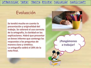 INTRODUCCIÓN TAREAS PROCESO RECURSOS EVALUACIÓN CONCLUSIONES


            Evaluación

    Se tendrá mucho en cuenta la
    presentación y originalidad del
    trabajo. Se valorará el uso correcto
    de la ortografía, la claridad en las
    explicaciones. Habrá que presentar
    un breve informe que contenga las
    respuestas a las preguntas de          ¡Pongámonos
    manera clara y sintética.                a trabajar!
    La ortografía valdrá el 20% de la
    nota final.
 
