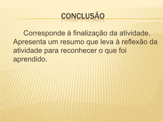 cONCLUSÃO		Corresponde à finalização da atividade. Apresenta um resumo que leva à reflexão da atividade para reconhecer o que foi aprendido. 