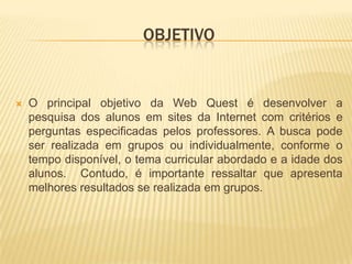 OBJETIVOO principal objetivo da Web Quest é desenvolver a pesquisa dos alunos em sites da Internet com critérios e perguntas especificadas pelos professores. A busca pode ser realizada em grupos ou individualmente, conforme o tempo disponível, o tema curricular abordado e a idade dos alunos.  Contudo, é importante ressaltar que apresenta melhores resultados se realizada em grupos.