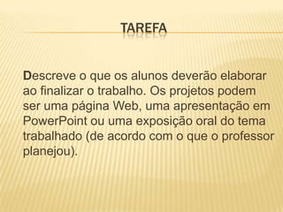 TAREFA	Descreve o que os alunos deverão elaborar ao finalizar o trabalho. Os projetos podem ser uma página Web, uma apresentação em PowerPoint ou uma exposição oral do tema trabalhado (de acordo com o que o professor planejou).