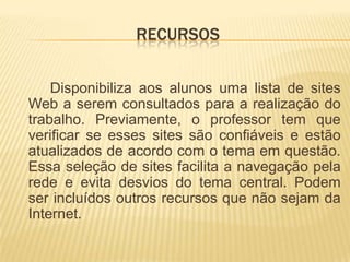 recursos		Disponibiliza aos alunos uma lista de sites Web a serem consultados para a realização do trabalho. Previamente, o professor tem que verificar se esses sites são confiáveis e estão atualizados de acordo com o tema em questão. Essa seleção de sites facilita a navegação pela rede e evita desvios do tema central. Podem ser incluídos outros recursos que não sejam da Internet.