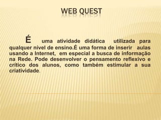 Web Quest 	É  uma atividade didática  utilizada para qualquer nível de ensino.É uma forma de inserir   aulas usando a Internet,  em especial a busca de informação na Rede. Pode desenvolver o pensamento reflexivo e crítico dos alunos, como também estimular a sua criatividade.  
