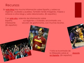 RecursosEn este blog hay mucha información sobre España, y sobre sus regiones, ciudades y pueblos. También tenéis imágenes, mapas y enlaces a otros blogs y webs relacionados. (En español.)    Y en este otro, además de información sobre España,                     sus regiones y ciudades, encontraréis una interesante             sección de gastronomía, con muchas recetas.                                (En español.)Y ésta es la entrada de                    la Wikipedia sobre el        deporte en España. (En español.)