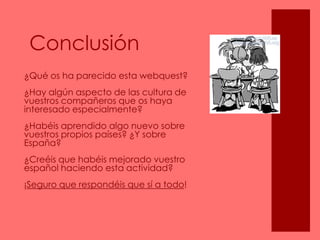Conclusión¿Qué os ha parecido esta webquest? ¿Hay algún aspecto de las cultura de vuestros compañeros que os haya interesado especialmente? ¿Habéis aprendido algo nuevo sobre vuestros propios países? ¿Y sobre España?¿Creéis que habéis mejorado vuestro español haciendo esta actividad?¡Seguro que respondéis que sí a todo!