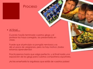 ProcesoAl final…    Cuando hayáis terminado vuestros glogs y el                  profesor los haya corregido, los presentaréis en                  clase.     Puede que al principio os pongáis nerviosos y os                    dé un poco de vergüenza, pero no hay motivo: ¡todos estamos aprendiendo!    Practicaremos hasta que salga perfecto, y al final haréis una  exposición de los glogs para vuestros compañeros españoles.    ¡Así les enseñaréis lo orgullosos que estáis de vuestros países! 