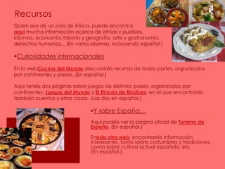 RecursosQuien sea de un país de África, puede encontrar                                                      aquí mucha información acerca de etnias y pueblos,                                    idiomas, economía, historia y geografía, arte y gastronomía,                     derechos humanos... (En varios idiomas, incluyendo español.)Curiosidades internacionalesEn la webCocina del Mundo descubriréis recetas de todas partes, organizadas por continentes y países. (En español.)Aquí tenéis dos páginas sobre juegos de distintos países, organizados por continentes: Juegos del Mundo y El Rincón de Birujines, en el que encontraréis también cuentos y otras cosas. (Las dos en español.)Y sobre España…Aquí podéis ver la página oficial de Turismo de España. (En español.)Enesta otra web, encontraréis información interesante, tanto sobre costumbres y tradiciones, como sobre cultura actual española, etc.                (En español.)