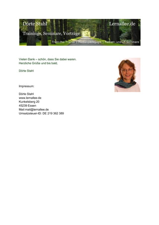 Dörte Stahl

Lernallee.de

Trainings, Seminare, Vorträge
Train-the-Trainer | Medienpädagogik | Medien- und IT-Seminare

Vielen Dank – schön, dass Sie dabei waren.
Herzliche Grüße und bis bald,
Dörte Stahl

Impressum:
Dörte Stahl
www.lernallee.de
Kunkelsberg 20
45239 Essen
Mail:mail@lernallee.de
Umsatzsteuer-ID: DE 219 362 389

 