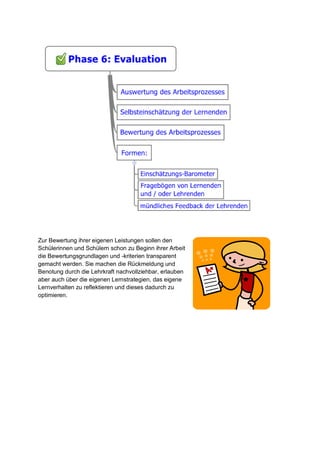 Zur Bewertung ihrer eigenen Leistungen sollen den
Schülerinnen und Schülern schon zu Beginn ihrer Arbeit
die Bewertungsgrundlagen und -kriterien transparent
gemacht werden. Sie machen die Rückmeldung und
Benotung durch die Lehrkraft nachvollziehbar, erlauben
aber auch über die eigenen Lernstrategien, das eigene
Lernverhalten zu reflektieren und dieses dadurch zu
optimieren.

 