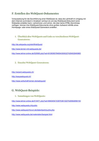 F. Erstellen des WebQuest-Dokumentes
Voraussetzung für die Durchführung einer WebQuest ist, dass die Lehrkraft im Umgang mit
dem Internet zumindest in Ansätzen vertraut ist und das WebQuest-Dokument (eine
Webseite) erstellen kann. Lehrerinnen und Lehrer, die über keine HTML-Kenntnisse
verfügen, können ihre WebQuest-Dokumente ohne großen Aufwand mithilfe eines
Homepage- oder eines WebQuest-Generators erstellen.

1. Überblick über WebQuests und Links zu verschiedenen WebQuestGeneratoren:
http://de.wikipedia.org/wiki/WebQuest
http://www.lernen-mit-webquests.de/
http://www.lehrer-online.de/520060.php?sid=81083857949543000227428452845860

2. Einzelne WebQuest-Generatoren:

http://wizard.webquests.ch/
http://easywebquest.ch/
http://www.wirtschaft-lernen.de/webquest/

G. WebQuest-Beispiele:
1. Sammlungen von WebQuests:
http://www.lehrer-online.de/514471.php?sid=68404541539753613227428562856150
http://www.webquests.ch/public
http://www.webquest-forum.de/datenbank/suche.php
http://www.webquests.de/materialien/beispiel.html

 