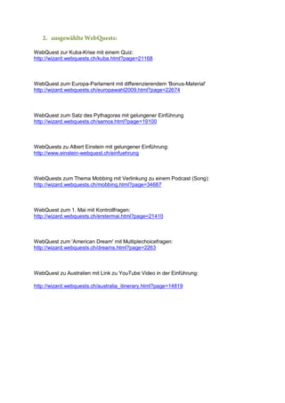 2. ausgewählte WebQuests:
WebQuest zur Kuba-Krise mit einem Quiz:
http://wizard.webquests.ch/kuba.html?page=21168

WebQuest zum Europa-Parlament mit differenzierendem 'Bonus-Material'
http://wizard.webquests.ch/europawahl2009.html?page=22674

WebQuest zum Satz des Pythagoras mit gelungener Einführung
http://wizard.webquests.ch/samos.html?page=19100

WebQuests zu Albert Einstein mit gelungener Einführung:
http://www.einstein-webquest.ch/einfuehrung

WebQuests zum Thema Mobbing mit Verlinkung zu einem Podcast (Song):
http://wizard.webquests.ch/mobbing.html?page=34687

WebQuest zum 1. Mai mit Kontrollfragen:
http://wizard.webquests.ch/erstermai.html?page=21410

WebQuest zum 'American Dream' mit Multiplechoicefragen:
http://wizard.webquests.ch/dreams.html?page=2263

WebQuest zu Australien mit Link zu YouTube Video in der Einführung:
http://wizard.webquests.ch/australia_itinerary.html?page=14819

 