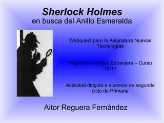Sherlock Holmes en busca del Anillo Esmeralda Webquest para la Asignatura Nuevas Tecnologías Magisterio Lengua Extranjera – Curso 10/11 Actividad dirigida a alumnos de segundo ciclo de Primaria Aitor Reguera Fernández 