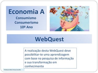 WebQuest A realização desta WebQuest deve possibilitar-te uma aprendizagem com base na pesquisa de informação e sua transformação em conhecimento  Professora Maria Teresa Carvalho Economia A Consumismo  Consumerismo 10º Ano 