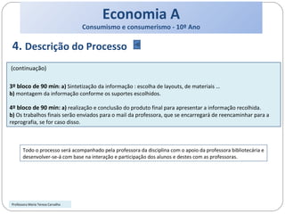 Economia A Consumismo e consumerismo - 10º Ano 4.  Descrição do Processo (continuação) 3º bloco de 90 min :  a)  Sintetização da informação : escolha de layouts, de materiais … b)  montagem da informação conforme os suportes escolhidos. 4º bloco de 90 min:  a)  realização e conclusão do produto final para apresentar a informação recolhida. b)  Os trabalhos finais serão enviados para o mail da professora, que se encarregará de reencaminhar para a reprografia, se for caso disso. Professora Maria Teresa Carvalho Todo o processo será acompanhado pela professora da disciplina com o apoio da professora bibliotecária e desenvolver-se-á com base na interação e participação dos alunos e destes com as professoras.  