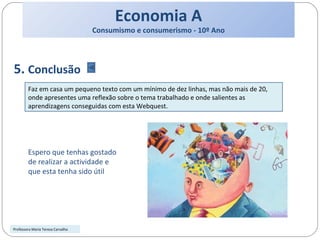 Economia A Consumismo e consumerismo - 10º Ano 5.  Conclusão Faz em casa um pequeno texto com um mínimo de dez linhas, mas não mais de 20, onde apresentes uma reflexão sobre o tema trabalhado e onde salientes as aprendizagens conseguidas com esta Webquest. Professora Maria Teresa Carvalho Espero que tenhas gostado de realizar a actividade e que esta tenha sido útil 