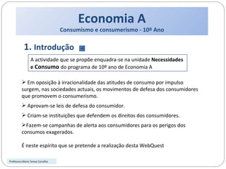 Economia A Consumismo e consumerismo - 10º Ano 1.  Introdução Em oposição à irracionalidade das atitudes de consumo por impulso surgem, nas sociedades actuais, os movimentos de defesa dos consumidores que promovem o consumerismo. Aprovam-se leis de defesa do consumidor.  Criam-se instituições que defendem os direitos dos consumidores. Fazem-se campanhas de alerta aos consumidores para os perigos dos consumos exagerados. É neste espírito que se pretende a realização desta WebQuest A actividade que se propõe enquadra-se na unidade  Necessidades e  Consumo  do programa de 10º ano de Economia A Professora Maria Teresa Carvalho 