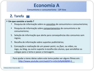 Economia A Consumismo e consumerismo - 10º Ano 2.  Tarefa Em que consiste a tarefa ? Pesquisa de informação sobre os  conceitos  de consumismo e consumerismo; Pesquisa de informação sobre  comportamentos  de consumismo e de consumerismo; Seleção de informação que alerte para consequências dos consumos sem regras; Recolha de informação sobre suportes publicitários; 5.  Concepção e realização de um power-point, ou  flyer,  ou vídeo, ou Jogo, ou blog, ou outro suporte à escolha dos alunos, que sensibilize os colegas para o tema e passe a mensagem. Para ajudar a teres ideias sobre este tema podes ver alguns filmes em:  http://www.youtube.com/watch?v=mSn2ofipNJI&NR=1   Professora Maria Teresa Carvalho 