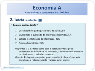 Economia A Consumismo e consumerismo - 10º Ano 2.  Tarefa  : avaliação Como se avalia a tarefa ? Desempenho e participação de cada aluno; 25% Diversidade e qualidade de informação recolhida; 25% Seleção e sintetização da informação; 25% Produto final obtido; 25% Os pontos 1, 2 e 3 terão como base a observação feita pelas professoras da disciplina e da biblioteca, a qualidade dos materiais recolhidos e as conclusões retiradas.  O ponto 4 integrará, em partes iguais, a avaliação da professora da disciplina e a heteroavaliação realizada pelos alunos.  Professora Maria Teresa Carvalho 
